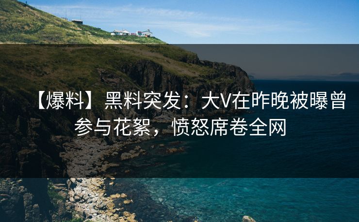 【爆料】黑料突发：大V在昨晚被曝曾参与花絮，愤怒席卷全网