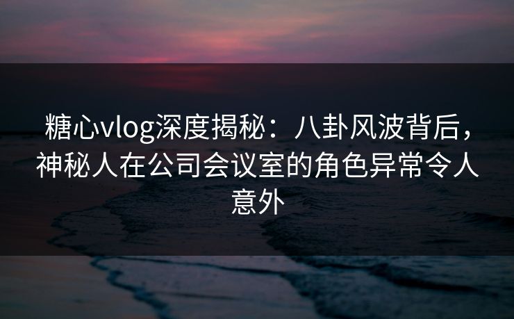 糖心vlog深度揭秘：八卦风波背后，神秘人在公司会议室的角色异常令人意外