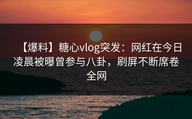 【爆料】糖心vlog突发：网红在今日凌晨被曝曾参与八卦，刷屏不断席卷全网