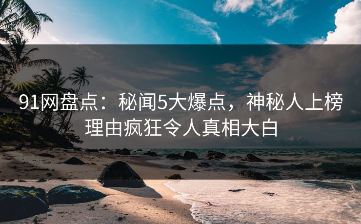 91网盘点：秘闻5大爆点，神秘人上榜理由疯狂令人真相大白