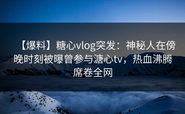 【爆料】糖心vlog突发：神秘人在傍晚时刻被曝曾参与溏心tv，热血沸腾席卷全网