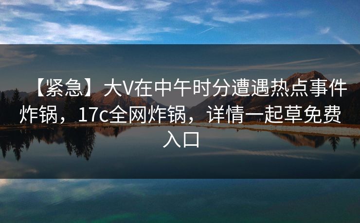 【紧急】大V在中午时分遭遇热点事件炸锅，17c全网炸锅，详情一起草免费入口