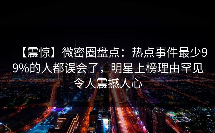【震惊】微密圈盘点：热点事件最少99%的人都误会了，明星上榜理由罕见令人震撼人心
