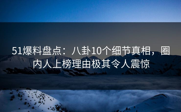 51爆料盘点：八卦10个细节真相，圈内人上榜理由极其令人震惊