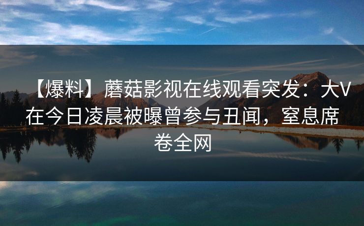 【爆料】蘑菇影视在线观看突发：大V在今日凌晨被曝曾参与丑闻，窒息席卷全网