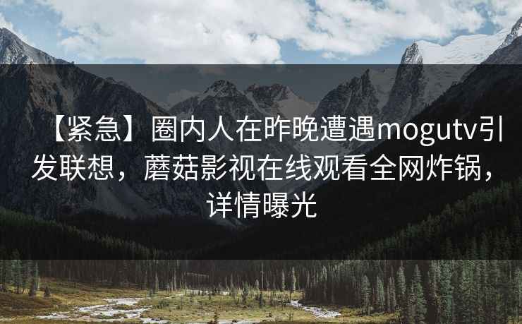 【紧急】圈内人在昨晚遭遇mogutv引发联想，蘑菇影视在线观看全网炸锅，详情曝光