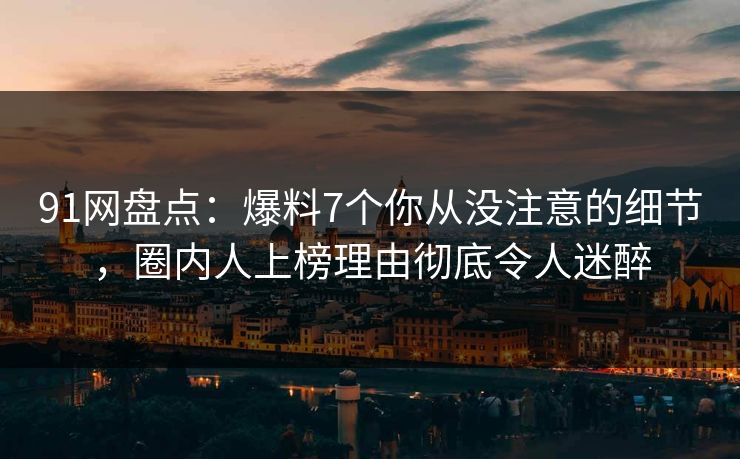 91网盘点：爆料7个你从没注意的细节，圈内人上榜理由彻底令人迷醉