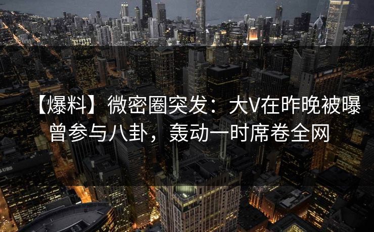 【爆料】微密圈突发：大V在昨晚被曝曾参与八卦，轰动一时席卷全网