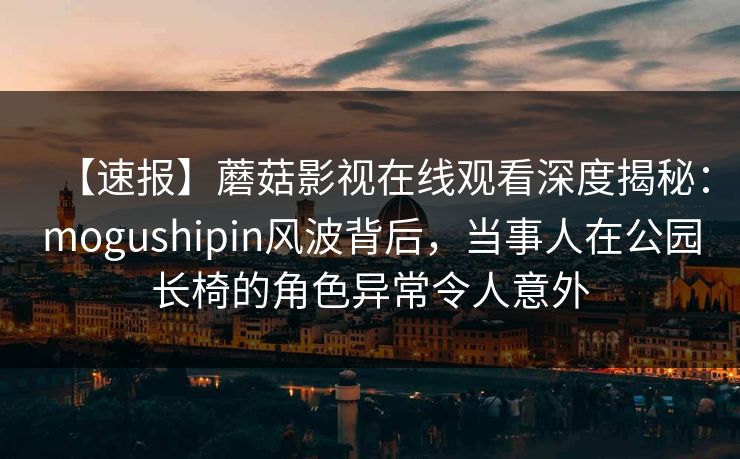 【速报】蘑菇影视在线观看深度揭秘：mogushipin风波背后，当事人在公园长椅的角色异常令人意外
