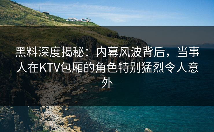 黑料深度揭秘：内幕风波背后，当事人在KTV包厢的角色特别猛烈令人意外