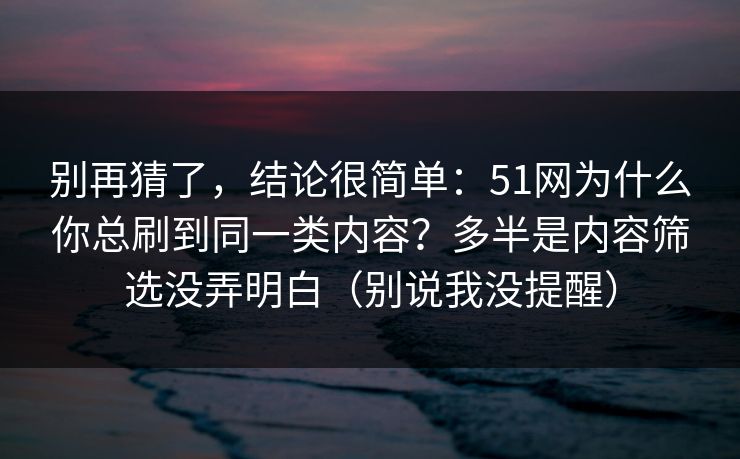 别再猜了,结论很简单:51网为什么你总刷到同一类内容?多半是内容筛选没弄明白(别说我没提醒) 别再猜了,结论很简单:51网为什么你总刷到同一类内容?多半是内容筛选没弄明白(别说我没提醒)