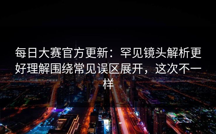 每日大赛官方更新：罕见镜头解析更好理解围绕常见误区展开，这次不一样