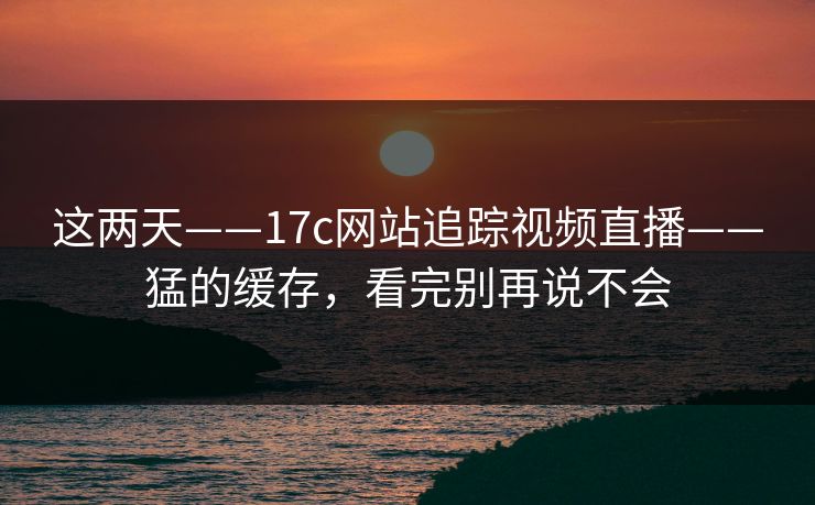 这两天——17c网站追踪视频直播——猛的缓存，看完别再说不会