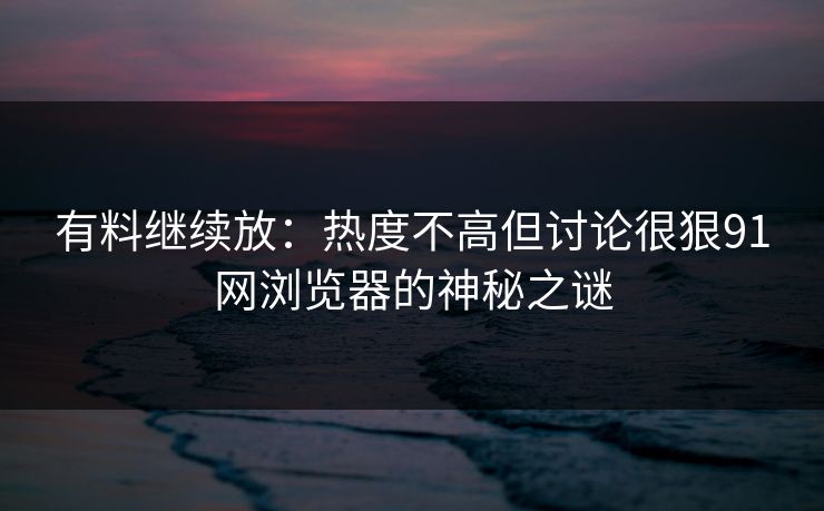 有料继续放：热度不高但讨论很狠91网浏览器的神秘之谜